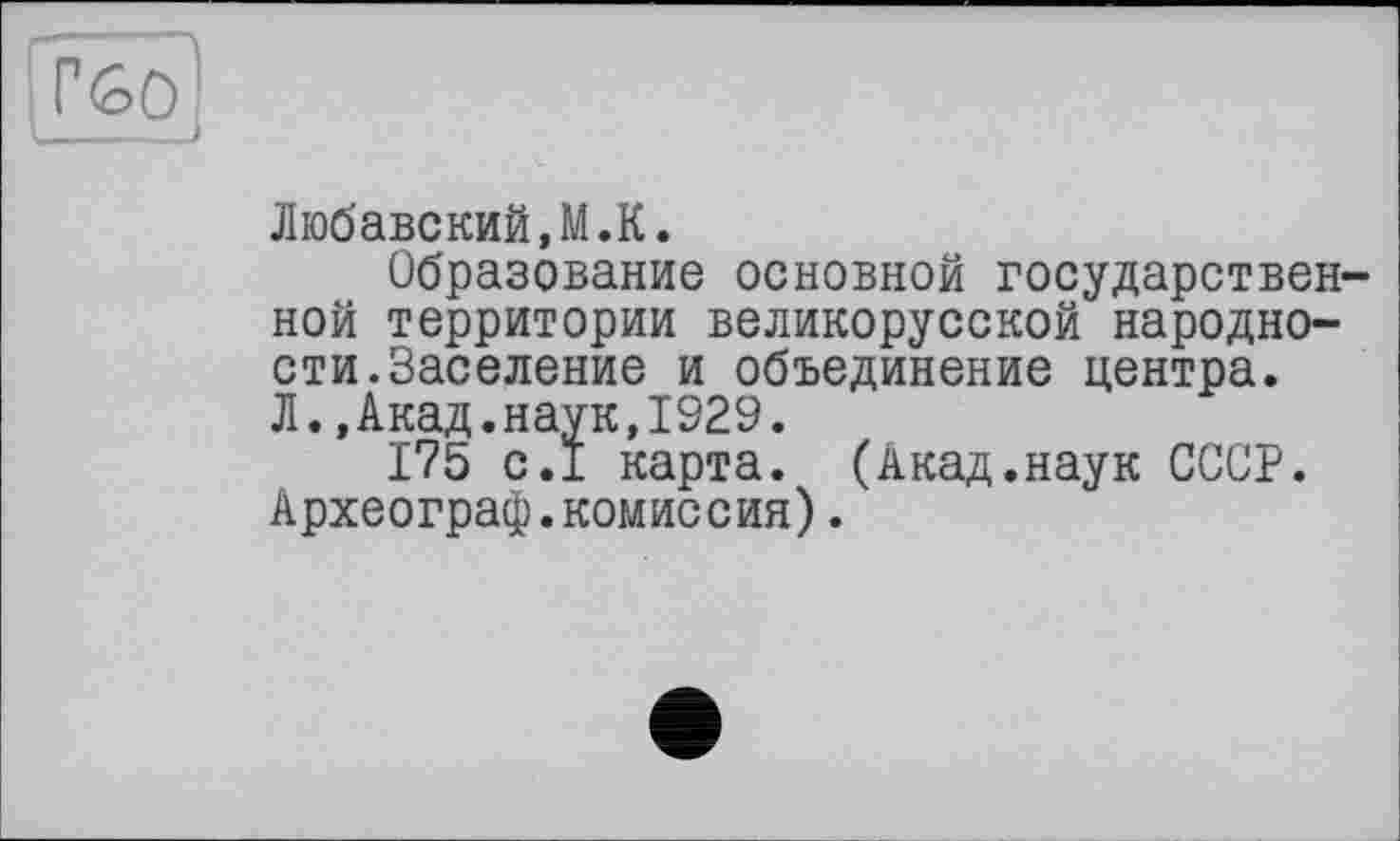 ﻿Г60
Любавский,М.К.
Образование основной государственной территории великорусской народности. Заселение и объединение центра. Л.,Акад.наук,1929.
175 с.1 карта. (Акад.наук СССР. Археограф.комиссия).